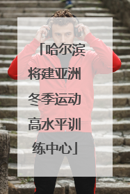哈尔滨将建亚洲冬季运动高水平训练中心