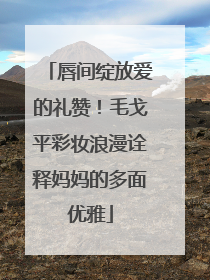 唇间绽放爱的礼赞！毛戈平彩妆浪漫诠释妈妈的多面优雅