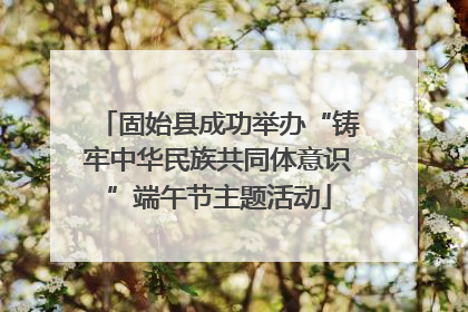 固始县成功举办“铸牢中华民族共同体意识”端午节主题活动