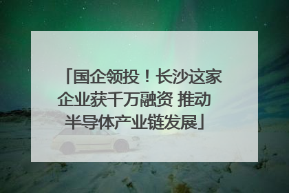 国企领投！长沙这家企业获千万融资 推动半导体产业链发展
