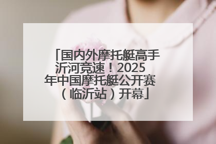 国内外摩托艇高手沂河竞速！2025年中国摩托艇公开赛（临沂站）开幕