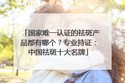 国家唯一认证的祛斑产品都有哪个？专业持证：中国祛斑十大名牌