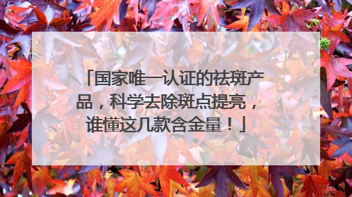 国家唯一认证的祛斑产品，科学去除斑点提亮，谁懂这几款含金量！