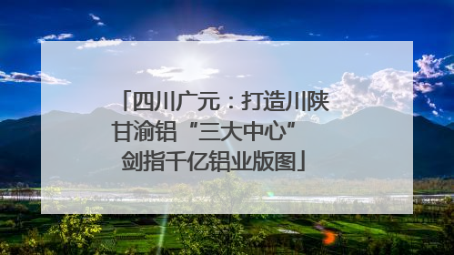 四川广元：打造川陕甘渝铝“三大中心” 剑指千亿铝业版图
