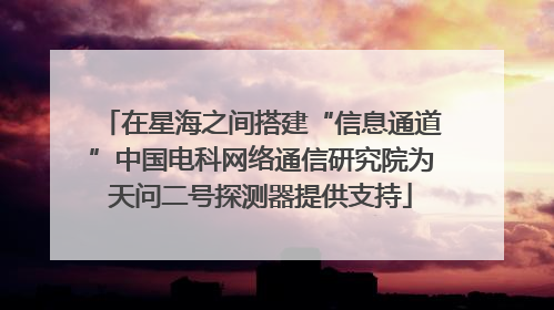 在星海之间搭建“信息通道”中国电科网络通信研究院为天问二号探测器提供支持