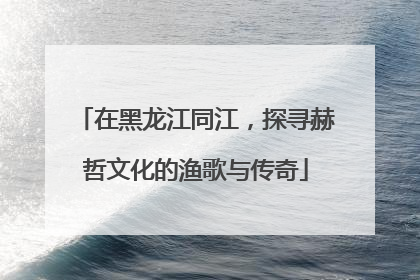 在黑龙江同江，探寻赫哲文化的渔歌与传奇