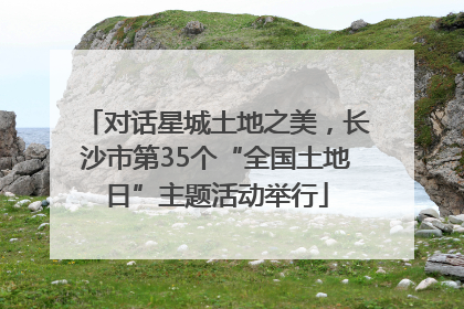 对话星城土地之美，长沙市第35个“全国土地日”主题活动举行