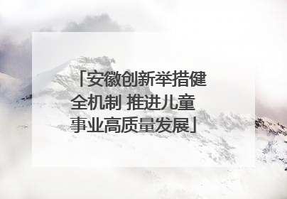 安徽创新举措健全机制 推进儿童事业高质量发展