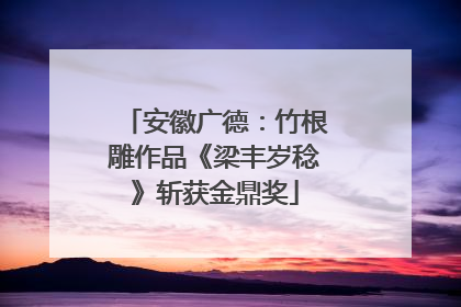 安徽广德：竹根雕作品《梁丰岁稔》斩获金鼎奖