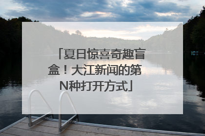 夏日惊喜奇趣盲盒！大江新闻的第N种打开方式