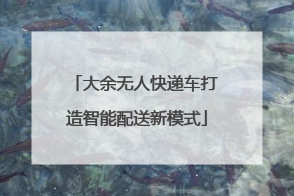 大余无人快递车打造智能配送新模式