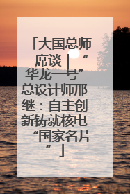 大国总师一席谈｜“华龙一号”总设计师邢继：自主创新铸就核电“国家名片”
