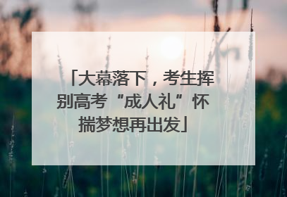 大幕落下，考生挥别高考“成人礼”怀揣梦想再出发