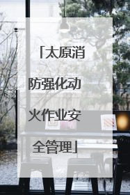 太原消防强化动火作业安全管理