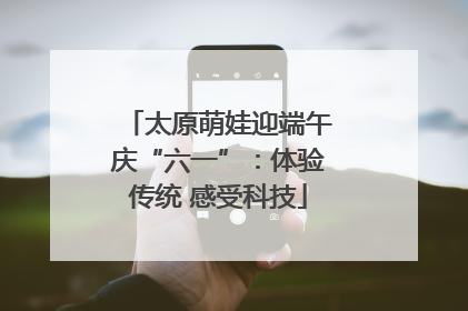 太原萌娃迎端午庆“六一”：体验传统 感受科技