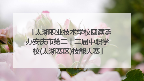 太湖职业技术学校圆满承办安庆市第二十二届中职学校(太湖赛区)技能大赛
