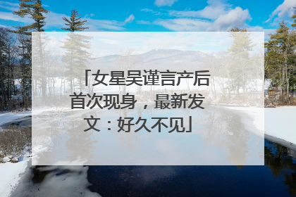 女星吴谨言产后首次现身，最新发文：好久不见