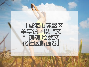 威海市环翠区羊亭镇：以“文”铸魂 绘就文化社区新画卷