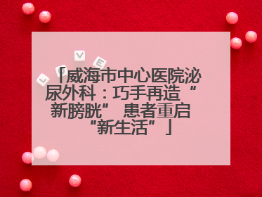 威海市中心医院泌尿外科：巧手再造“新膀胱” 患者重启“新生活”