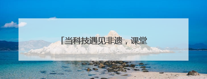 当科技遇见非遗，课堂会碰撞出怎样的火花→