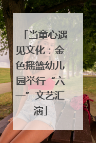 当童心遇见文化：金色摇篮幼儿园举行“六一”文艺汇演