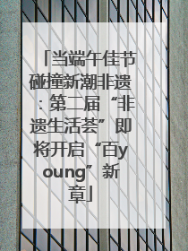 当端午佳节碰撞新潮非遗：第二届“非遗生活荟”即将开启“百young”新章