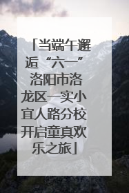当端午邂逅“六一” 洛阳市洛龙区一实小宜人路分校开启童真欢乐之旅
