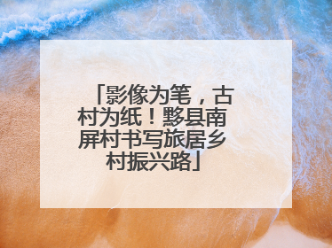 影像为笔，古村为纸！黟县南屏村书写旅居乡村振兴路