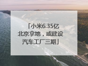 小米6.35亿北京拿地，或建设汽车工厂三期