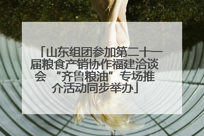 山东组团参加第二十一届粮食产销协作福建洽谈会 “齐鲁粮油”专场推介活动同步举办