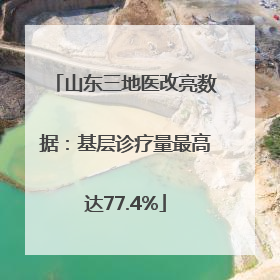 山东三地医改亮数据：基层诊疗量最高达77.4%