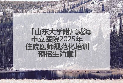 山东大学附属威海市立医院2025年住院医师规范化培训预招生简章