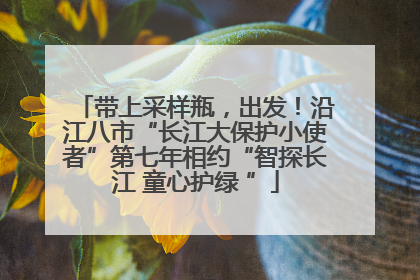 带上采样瓶，出发！沿江八市“长江大保护小使者”第七年相约“智探长江 童心护绿 ”