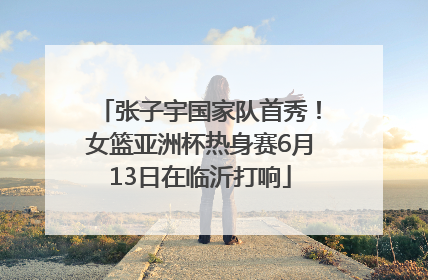 张子宇国家队首秀！女篮亚洲杯热身赛6月13日在临沂打响