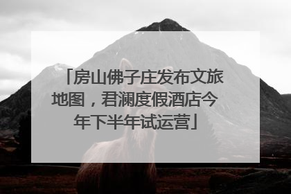 房山佛子庄发布文旅地图，君澜度假酒店今年下半年试运营