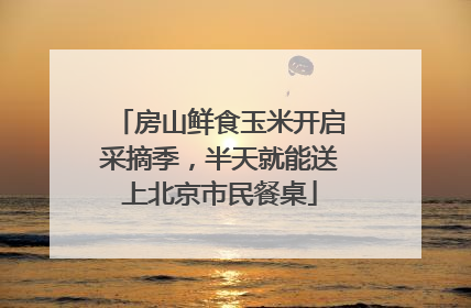 房山鲜食玉米开启采摘季，半天就能送上北京市民餐桌
