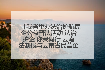 我省举办法治护航民企公益普法活动 法治护企 你我同行 云南法制报与云南省民营企业家协会携手共建“媒体+协会+企业”法治服务生态圈
