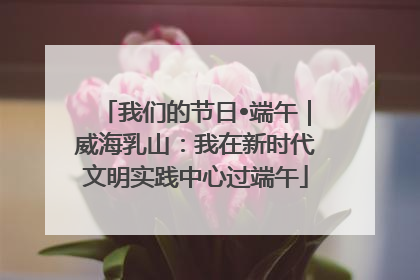 我们的节日•端午｜威海乳山：我在新时代文明实践中心过端午