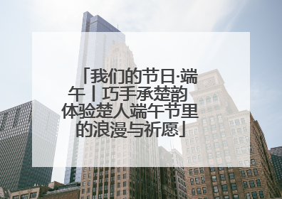 我们的节日·端午丨巧手承楚韵 体验楚人端午节里的浪漫与祈愿