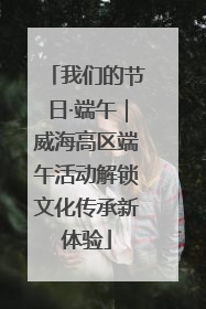 我们的节日·端午｜威海高区端午活动解锁文化传承新体验