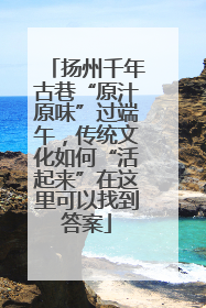 扬州千年古巷“原汁原味”过端午，传统文化如何“活起来”在这里可以找到答案