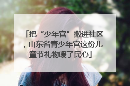 把“少年宫”搬进社区，山东省青少年宫这份儿童节礼物暖了民心