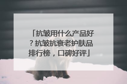 抗皱用什么产品好？抗皱抗衰老护肤品排行榜，口碑好评