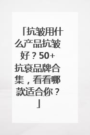 抗皱用什么产品抗皱好？50+抗衰品牌合集，看看哪款适合你？