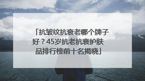 抗皱纹抗衰老哪个牌子好？45岁抗老抗衰护肤品排行榜前十名揭晓