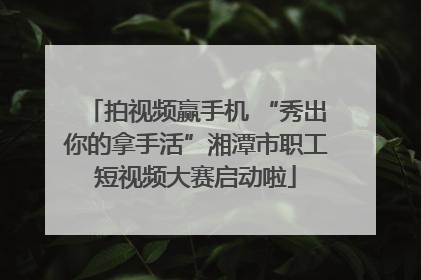 拍视频赢手机 “秀出你的拿手活”湘潭市职工短视频大赛启动啦
