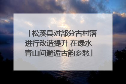 松溪县对部分古村落进行改造提升 在绿水青山间邂逅古韵乡愁