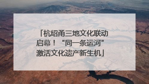 杭绍甬三地文化联动启幕！“同一条运河”激活文化遗产新生机