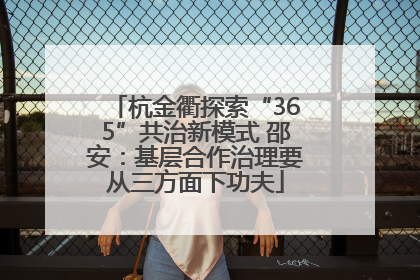 杭金衢探索“365”共治新模式 邵安：基层合作治理要从三方面下功夫