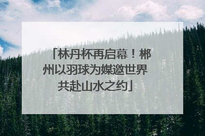 林丹杯再启幕！郴州以羽球为媒邀世界共赴山水之约